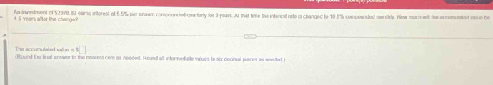 4 5 years after the chango? An investment of $2878.82 earns interest at 5.5% per annum compounded quarterly for 3 years. At that time the interest rate is changed to 10.8% compounded monthly. How much will the accumulated value be 
a 
The accumulated value is $□
(Round the final answer to the nearest cent as needed: Round all intermediate values to six decimal places as needed.)