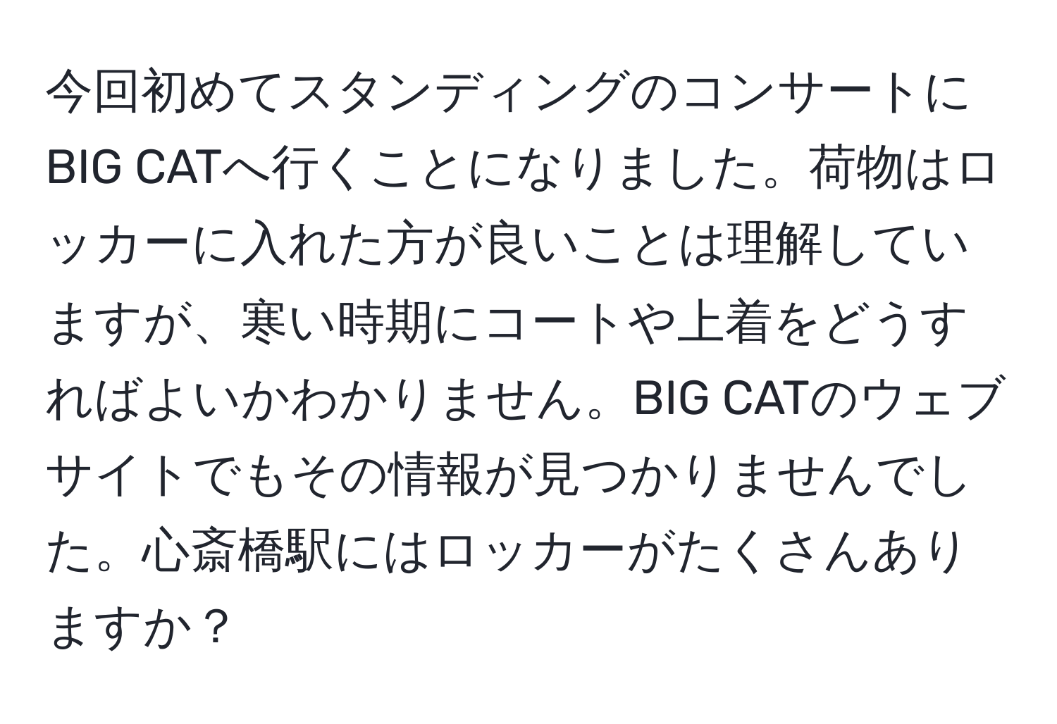 今回初めてスタンディングのコンサートにBIG CATへ行くことになりました。荷物はロッカーに入れた方が良いことは理解していますが、寒い時期にコートや上着をどうすればよいかわかりません。BIG CATのウェブサイトでもその情報が見つかりませんでした。心斎橋駅にはロッカーがたくさんありますか？