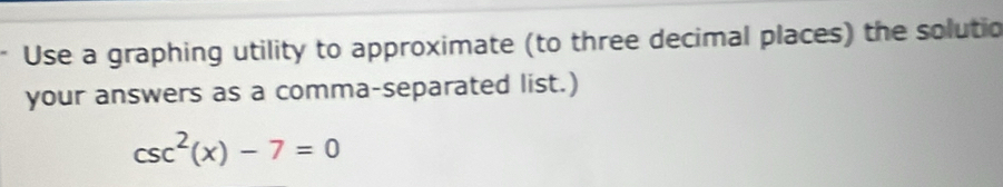 Use a graphing utility to approximate (to three decimal places) the solutio 
your answers as a comma-separated list.)
csc^2(x)-7=0