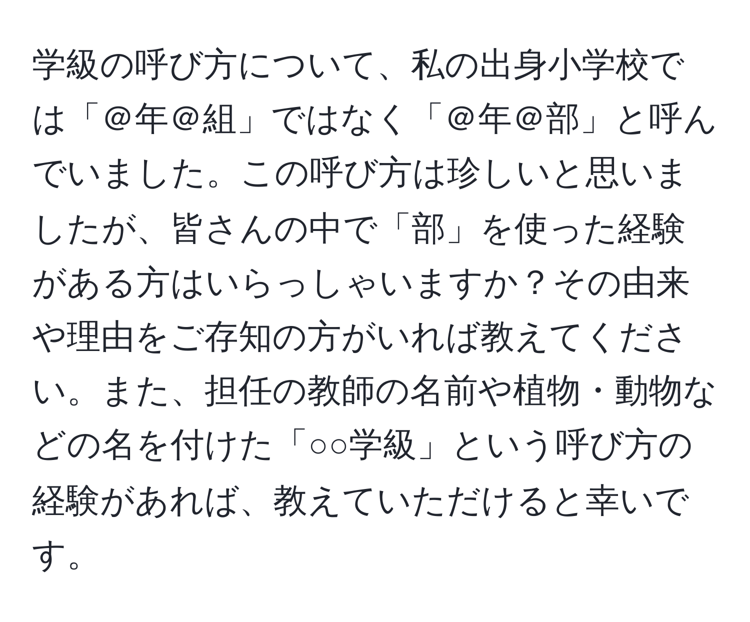 学級の呼び方について、私の出身小学校では「＠年＠組」ではなく「＠年＠部」と呼んでいました。この呼び方は珍しいと思いましたが、皆さんの中で「部」を使った経験がある方はいらっしゃいますか？その由来や理由をご存知の方がいれば教えてください。また、担任の教師の名前や植物・動物などの名を付けた「○○学級」という呼び方の経験があれば、教えていただけると幸いです。