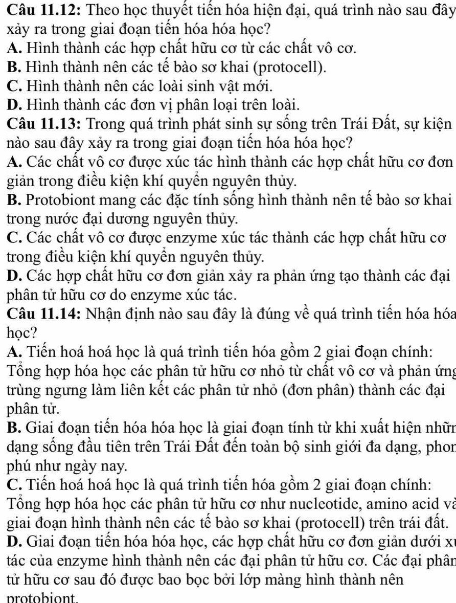 Câu 11.12: Theo học thuyết tiền hóa hiện đại, quá trình nào sau đây
xảy ra trong giai đoạn tiến hóa hóa học?
A. Hình thành các hợp chất hữu cơ từ các chất vô cơ.
B. Hình thành nên các tế bào sơ khai (protocell).
C. Hình thành nên các loài sinh vật mới.
D. Hình thành các đơn vị phân loại trên loài.
Câu 11.13: Trong quá trình phát sinh sự sống trên Trái Đất, sự kiện
nào sau đây xảy ra trong giai đoạn tiển hóa hóa học?
A. Các chất vô cơ được xúc tác hình thành các hợp chất hữu cơ đơn
giản trong điều kiện khí quyền nguyên thủy.
B. Protobiont mang các đặc tính sống hình thành nên tế bào sơ khai
trong nước đại dương nguyên thủy.
C. Các chất vô cơ được enzyme xúc tác thành các hợp chất hữu cơ
trong điều kiện khí quyền nguyên thủy.
D. Các hợp chất hữu cơ đơn giản xảy ra phản ứng tạo thành các đại
phân tử hữu cơ do enzyme xúc tác.
Câu 11.14: Nhận định nào sau đây là đúng về quá trình tiến hóa hóa
học?
A. Tiến hoá hoá học là quá trình tiến hóa gồm 2 giai đoạn chính:
Tổng hợp hóa học các phân tử hữu cơ nhỏ từ chất vô cơ và phản ứng
trùng ngưng làm liên kết các phân tử nhỏ (đơn phân) thành các đại
phân tử.
B. Giai đoạn tiến hóa hóa học là giai đoạn tính từ khi xuất hiện nhữn
dạng sống đầu tiên trên Trái Đất đến toàn bộ sinh giới đa dạng, phon
phú như ngày nay.
C. Tiến hoá hoá học là quá trình tiến hóa gồm 2 giai đoạn chính:
Tổng hợp hóa học các phân tử hữu cơ như nucleotide, amino acid và
giai đoạn hình thành nên các tế bào sơ khai (protocell) trên trái đất.
D. Giai đoạn tiền hóa hóa học, các hợp chất hữu cơ đơn giản dưới xỉ
tác của enzyme hình thành nên các đại phân tử hữu cơ. Các đại phân
tử hữu cơ sau đó được bao bọc bởi lớp màng hình thành nên
protobiont