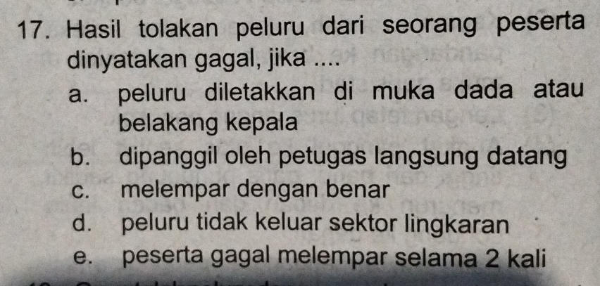 Hasil tolakan peluru dari seorang peserta
dinyatakan gagal, jika ....
a. peluru diletakkan di muka dada atau
belakang kepala
b. dipanggil oleh petugas langsung datang
c. melempar dengan benar
d. peluru tidak keluar sektor lingkaran
e. peserta gagal melempar selama 2 kali