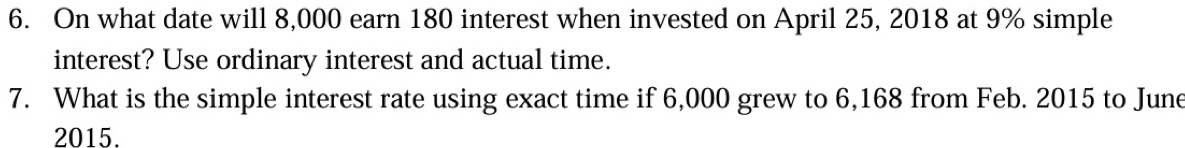 On what date will 8,000 earn 180 interest when invested on April 25, 2018 at 9% simple 
interest? Use ordinary interest and actual time. 
7. What is the simple interest rate using exact time if 6,000 grew to 6,168 from Feb. 2015 to June 
2015.