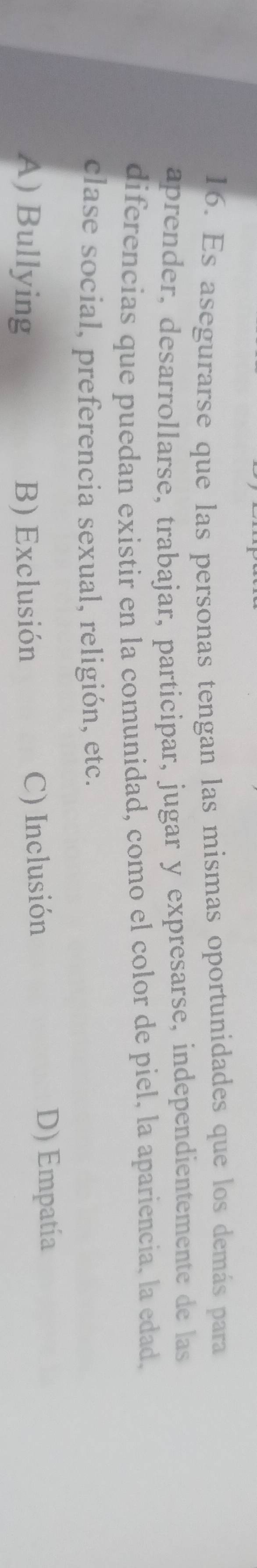 Es asegurarse que las personas tengan las mismas oportunidades que los demás para
aprender, desarrollarse, trabajar, participar, jugar y expresarse, independientemente de las
diferencias que puedan existir en la comunidad, como el color de piel, la apariencia, la edad,
clase social, preferencia sexual, religión, etc.
A) Bullying B) Exclusión C) Inclusión
D) Empatía