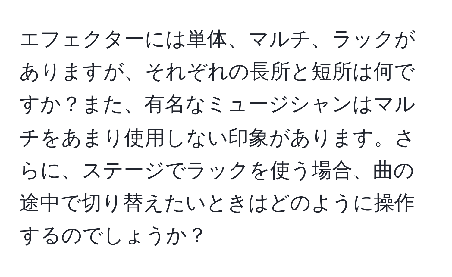 エフェクターには単体、マルチ、ラックがありますが、それぞれの長所と短所は何ですか？また、有名なミュージシャンはマルチをあまり使用しない印象があります。さらに、ステージでラックを使う場合、曲の途中で切り替えたいときはどのように操作するのでしょうか？