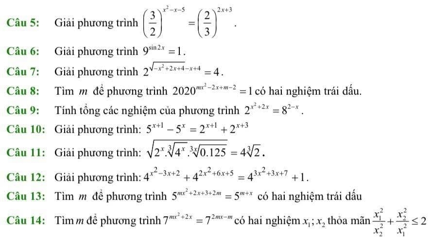 Giải phương trình ( 3/2 )^x^2-x-5=( 2/3 )^2x+3. 
Câu 6: Giải phương trình 9^(sin 2x)=1. 
Câu 7: Giải phương trình 2^(sqrt(-x^2)+2x+4)-x+4=4. 
Câu 8: Tìm m để phương trình 2020^(mx^2)-2x+m-2=1 có hai nghiệm trái dấu. 
Câu 9: Tính tông các nghiệm của phương trình 2^(x^2)+2x=8^(2-x). 
Câu 10: Giải phương trình: 5^(x+1)-5^x=2^(x+1)+2^(x+3)
Câu 11: Giải phương trình: sqrt(2^x.sqrt [3]4^x).sqrt[3x](0.125)=4sqrt[3](2). 
Câu 12: Giải phương trình: 4^(x^2)-3x+2+4^(2x^2)+6x+5=4^(3x^2)+3x+7+1. 
Câu 13: Tìm m để phương trình 5^(mx^2)+2x+3+2m=5^(m+x) có hai nghiệm trái dấu 
Câu 14: Tìm m để phương trình 7^(mx^2)+2x=7^(2mx-m) có hai nghiệm x_1;x_2 thỏa mãn frac (x_1)^2(x_2)^2+frac (x_2)^2(x_1)^2≤ 2