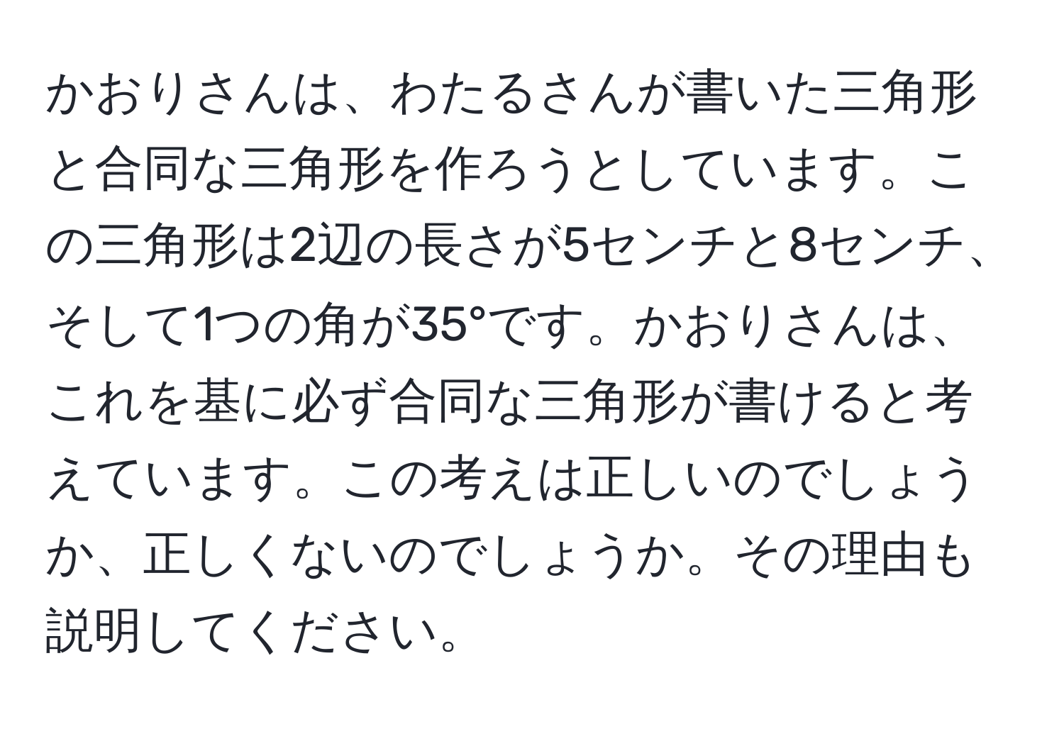 かおりさんは、わたるさんが書いた三角形と合同な三角形を作ろうとしています。この三角形は2辺の長さが5センチと8センチ、そして1つの角が35°です。かおりさんは、これを基に必ず合同な三角形が書けると考えています。この考えは正しいのでしょうか、正しくないのでしょうか。その理由も説明してください。