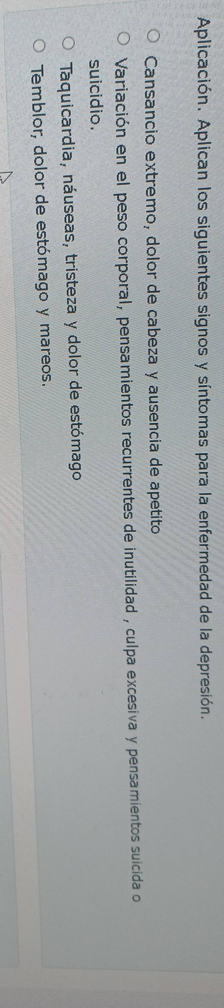 Aplicación. Aplican los siguientes signos y síntomas para la enfermedad de la depresión. 
Cansancio extremo, dolor de cabeza y ausencia de apetito 
Variación en el peso corporal, pensamientos recurrentes de inutilidad , culpa excesiva y pensamientos suicida o 
suicidio. 
Taquicardia, náuseas, tristeza y dolor de estómago 
Temblor, dolor de estómago y mareos.