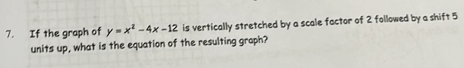 If the graph of y=x^2-4x-12 is vertically stretched by a scale factor of 2 followed by a shift 5
units up, what is the equation of the resulting graph?