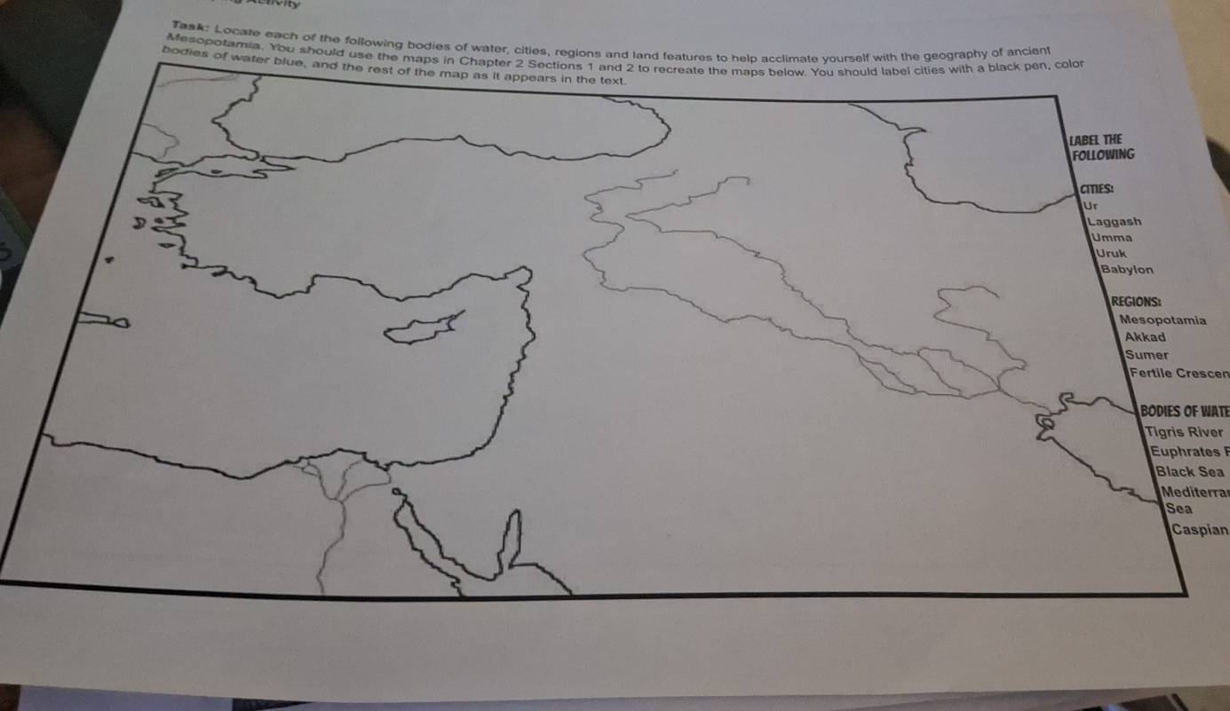 Task: Locate each of the following bodies of water, cities, regions and land features to help acclimate yourself with the geography of ancient 
Mesopotamia. You should use the maps in Chapter 2 Sections 1 and 2 to recreate the maps below. You should label cities with a black pen, colo 
bodies of water blue, and the rest of the map as it appears in the text. 
LABEL THE 
foLlowing 
CIES: 
Ur 
Laggash 
Umma 
Uruk 
Babylon 
REGIONS: 
Mesopotamia 
Akkad 
Sumer 
Fertile Crescen 
BODIES OF WATE 
Tigris River 
Euphrates 
Black Sea 
Mediterra 
Sea 
Caspian