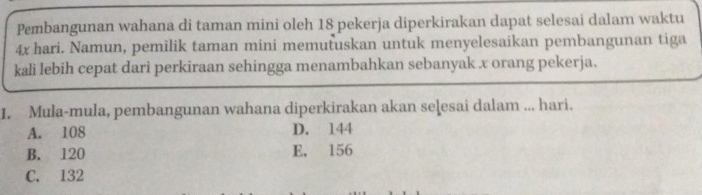 Pembangunan wahana di taman mini oleh 18 pekerja diperkirakan dapat selesai dalam waktu
4x hari. Namun, pemilik taman mini memutuskan untuk menyelesaikan pembangunan tiga
kali lebih cepat dari perkiraan sehingga menambahkan sebanyak x orang pekerja.
1. Mula-mula, pembangunan wahana diperkirakan akan seļesai dalam ... hari.
A. 108 D. 144
B. 120 E. 156
C. 132