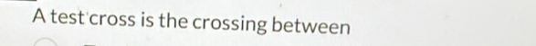 A test cross is the crossing between