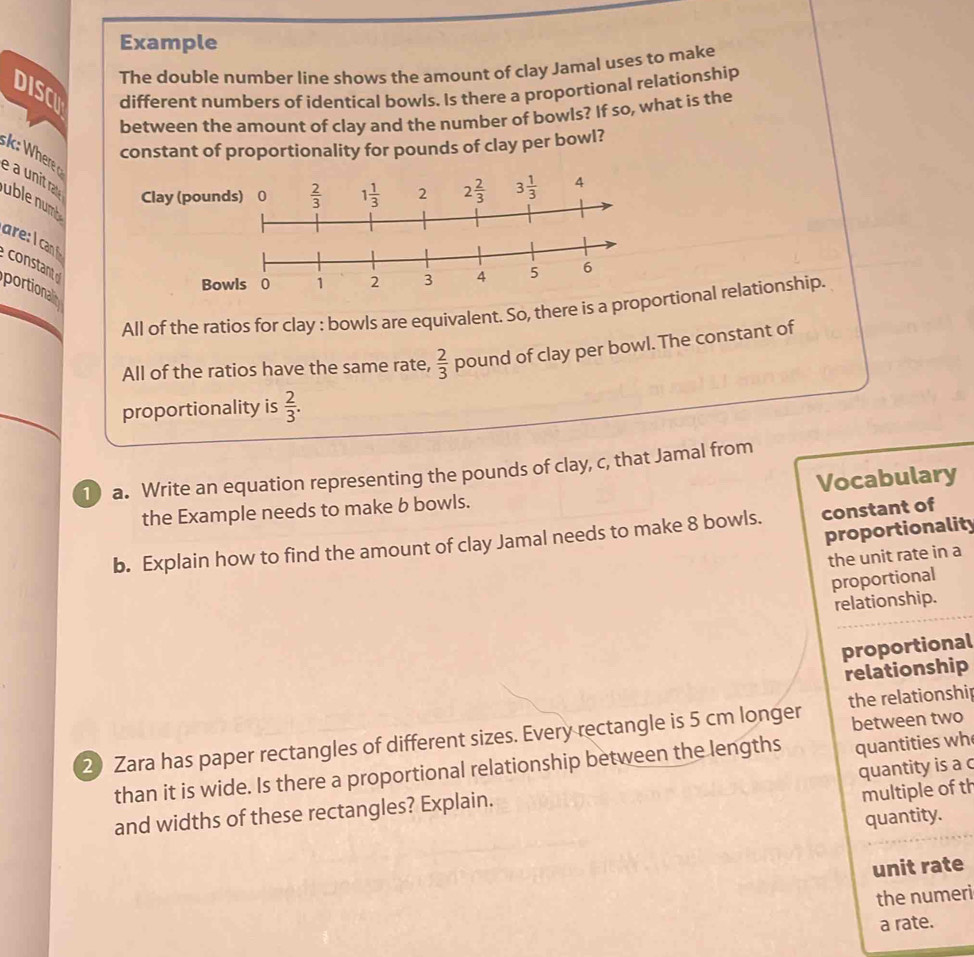 Example
The double number line shows the amount of clay Jamal uses to make
DISC different numbers of identical bowls. Is there a proportional relationship
between the amount of clay and the number of bowls? If so, what is the
constant of proportionality for pounds of clay per bowl?
é a unit ra
Clay (poun
uble num
are: I ca
constant
Bo
portionalin
All of the ratios for clay : bowls are equivalent. So, there is a proportional relationship.
All of the ratios have the same rate,  2/3  pound of clay per bowl. The constant of
proportionality is  2/3 .
1) a. Write an equation representing the pounds of clay, c, that Jamal from
the Example needs to make b bowls. Vocabulary
proportionality
b. Explain how to find the amount of clay Jamal needs to make 8 bowls. constant of
the unit rate in a
proportional
relationship.
proportional
relationship
between two
2) Zara has paper rectangles of different sizes. Every rectangle is 5 cm longer the relationshi
than it is wide. Is there a proportional relationship between the lengths quantities wh
quantity is a c
and widths of these rectangles? Explain.
multiple of th
quantity.
unit rate
the numeri
a rate.