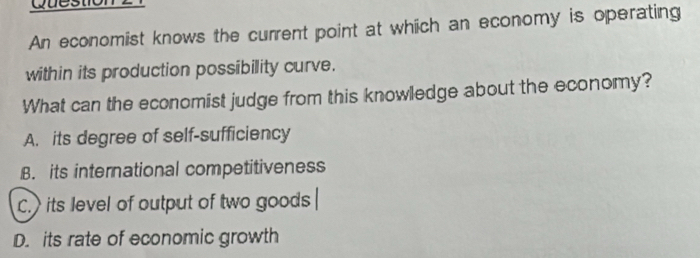 An economist knows the current point at which an economy is operating
within its production possibility curve.
What can the economist judge from this knowledge about the economy?
A. its degree of self-sufficiency
B. its international competitiveness
C.> its level of output of two goods
D. its rate of economic growth