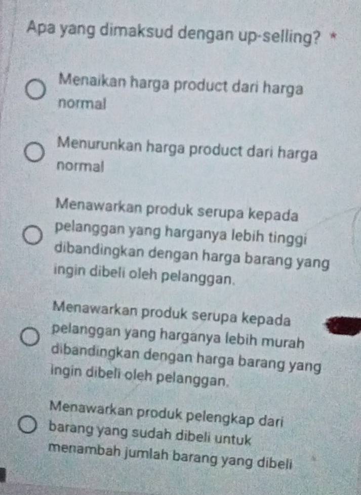 Apa yang dimaksud dengan up-selling? *
Menaikan harga product dari harga
normal
Menurunkan harga product dari harga
normal
Menawarkan produk serupa kepada
pelanggan yang harganya lebih tinggi
dibandingkan dengan harga barang yang
ingin dibeli oleh pelanggan.
Menawarkan produk serupa kepada
pelanggan yang harganya lebih murah
dibandingkan dengan harga barang yang
ingin dibeli oleh pelanggan.
Menawarkan produk pelengkap dari
barang yang sudah dibeli untuk
menambah jumlah barang yang dibeli