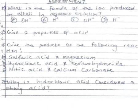 ASSESSMENT 
19What is the formuls of the ion produced 
by alkali In agueous solution?
odot H^- H^+ ( θ H^+ H^-
Give 2 propeties of acid 
C 
A Give the products of the following read 
+3on 
foy sulfuric acid p magnesium 
b1 Hydrochlaic acid sodiumhydroxcido 
d Nitic acid g calcium Carbonake 
fWhy is hydrochlaic acid Considered a 
strong acid?