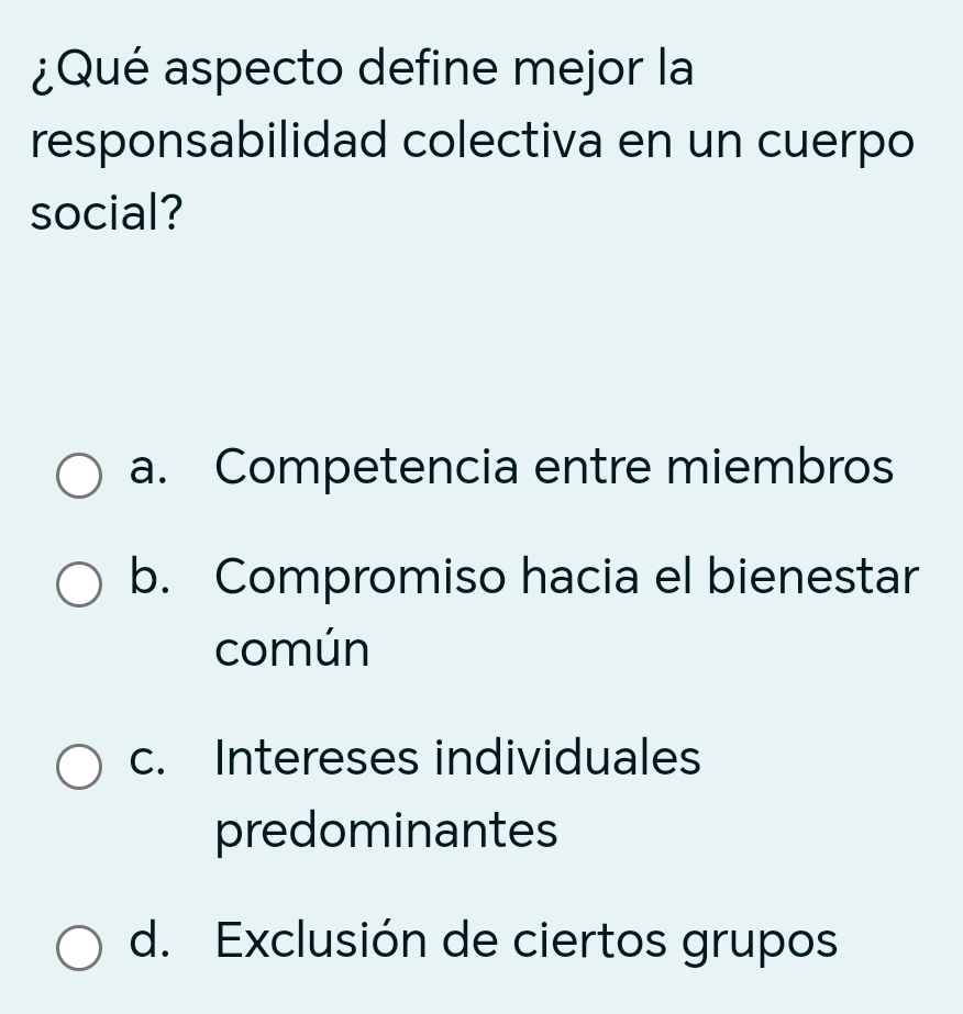 ¿Qué aspecto define mejor la
responsabilidad colectiva en un cuerpo
social?
a. Competencia entre miembros
b. Compromiso hacia el bienestar
común
c. Intereses individuales
predominantes
d. Exclusión de ciertos grupos