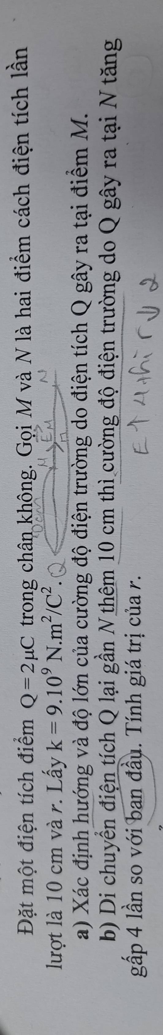 Đặt một điện tích điểm Q=2mu C trong chân không. Gọi M và N là hai điểm cách điện tích lần 
lượt là 10 cm và r. Lấy k=9.10^9N.m^2/C^2
a) Xác định hướng và độ lớn của cường độ điện trường do điện tích Q gây ra tại điểm M. 
b) Di chuyển điện tích Q lại gần N thêm 10 cm thì cường độ điện trường do Q gây ra tại N tăng 
gấp 4 lần so với ban đầu. Tính giá trị của r.