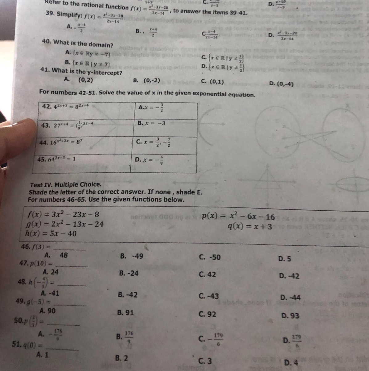 C.  (x-10)/x-3  D.  (x+10)/x-3 
Refer to the rational function f(x)= (x^2-3x-28)/2x-14  , to answer the items 39-41.
39. Simplify: f(x)= (x^2-3x-28)/2x-14 
A. ·  (x-4)/2 
B.  (x+4)/2 
C  (x-4)/2x-14 
D.  (x^2-3x-28)/2x-14 
40. What is the domain?
A.  x∈ Ry!= -7
C.  x∈ R|y!=  1/2 
B.  x∈ R|y!= 7
D.  x∈ R|y!=  1/2 
41. What is the y-intercept?
A. (0,2) B. (0,-2) C. (0,1)
D. (0,-4)
For numbers 42-51. Solve the value of x in the given exponential equation.
Test IV. Multiple Choice.
Shade the letter of the correct answer. If none , shade E.
For numbers 46-65. Use the given functions below.
f(x)=3x^2-23x-8
p(x)=x^2-6x-16
g(x)=2x^2-13x-24
q(x)=x+3
h(x)=5x-40
46. f(3)= _
A. 48 B. -49 C. -50 D. 5
47. p(10)= _
A. 24 B. -24 C. 42 D. -42
48. h(- 4/5 )= _
A. -41 B. -42 C. -43 D. -44
49. g(-5)= _
A. 90 B. 91 C. 92
D. 93
50 p( 2/3 )= _D.  179/6 
A. - 176/9   176/9  - 179/6 
B.
C.
51. q(0)= _
A. 1
B. 2 C. 3
D. 4