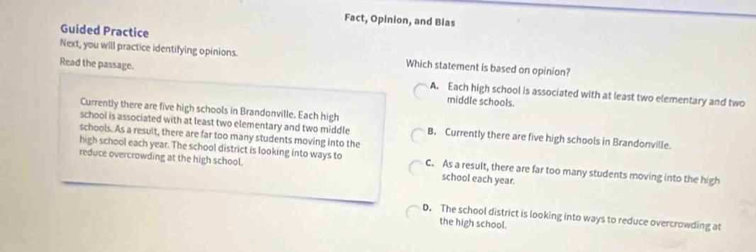 Fact, Opinion, and Bias
Guided Practice
Next, you will practice identifying opinions. Which statement is based on opinion?
Read the passage. A. Each high school is associated with at least two elementary and two
middle schools.
Currently there are five high schools in Brandonville. Each high
school is associated with at least two elementary and two middle B. Currently there are five high schools in Brandonville.
schools. As a result, there are far too many students moving into the
high school each year. The school district is looking into ways to C. As a result, there are far too many students moving into the high
reduce overcrowding at the high school. school each year.
D. The school district is looking into ways to reduce overcrowding at
the high school.