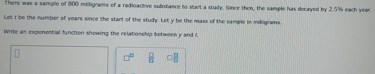 There was a sample of 800 milligrams of a radioactive substance to start a study. Since then, the sample has decayed by 2.5% each year. 
Let t be the number of years since the start of the study. Let y be the mass of the sample in milligrams. 
Write an exponential function showing the relationship between y and t.
□^(□)  □ /□   □  □ /□  