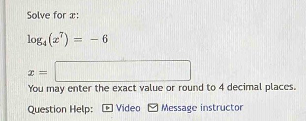 Solve for x :
log _4(x^7)=-6
x=□
You may enter the exact value or round to 4 decimal places. 
Question Help: Video Message instructor