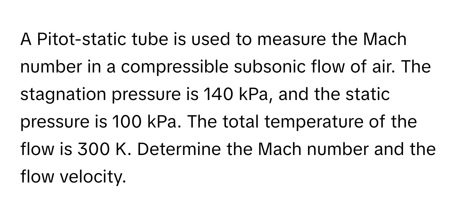 A Pitot-static tube is used to measure the Mach number in a compressible subsonic flow of air. The stagnation pressure is 140 kPa, and the static pressure is 100 kPa. The total temperature of the flow is 300 K. Determine the Mach number and the flow velocity.