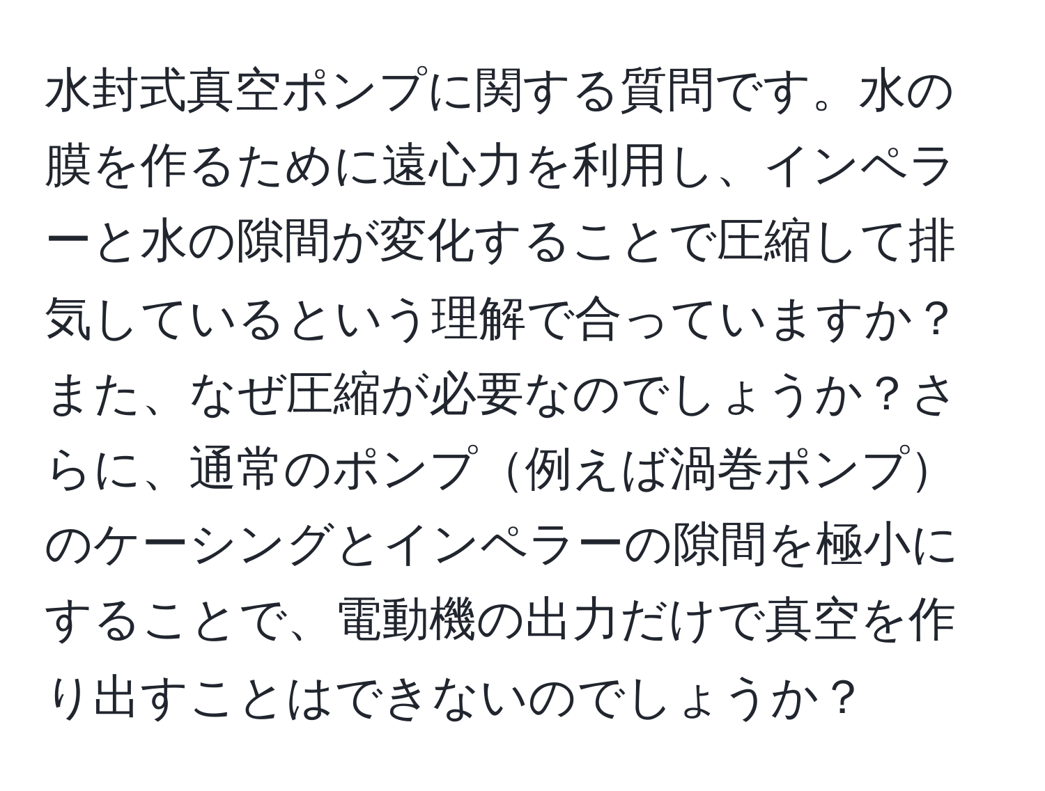 水封式真空ポンプに関する質問です。水の膜を作るために遠心力を利用し、インペラーと水の隙間が変化することで圧縮して排気しているという理解で合っていますか？また、なぜ圧縮が必要なのでしょうか？さらに、通常のポンプ例えば渦巻ポンプのケーシングとインペラーの隙間を極小にすることで、電動機の出力だけで真空を作り出すことはできないのでしょうか？