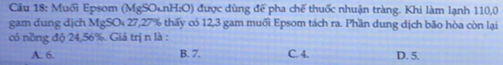 Muối Epsom (MgSOcnH:O) được dùng để pha chế thuốc nhuận tràng. Khi làm lạnh 110,0
gam dung địch MgSO₄ 27, 27% thấy có 12, 3 gam muối Epsom tách ra. Phần dung dịch bão hòa còn lại
có nồng độ 24, 56%. Giá trị n là :
A. 6. B. 7. C. 4. D. 5.