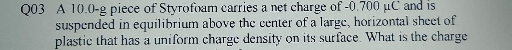 A 10.0-g piece of Styrofoam carries a net charge of -0.700 μC and is 
suspended in equilibrium above the center of a large, horizontal sheet of 
plastic that has a uniform charge density on its surface. What is the charge