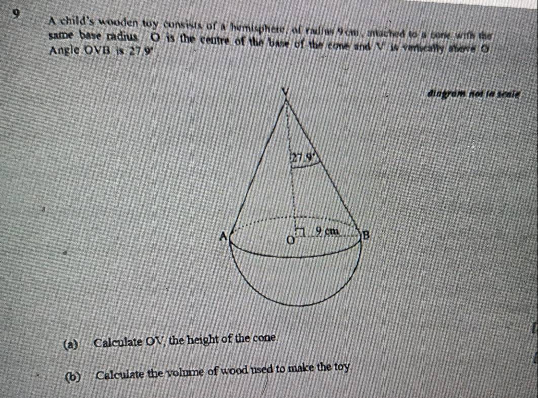 A child's wooden toy consists of a hemisphere, of radius 9cm, attached to a cone with the
same base radius. O is the centre of the base of the cone and V is vertically above O
Angle OVB is 27.9°.
diagram not to scale
(a) Calculate OV, the height of the cone.
(b) Calculate the volume of wood used to make the toy.