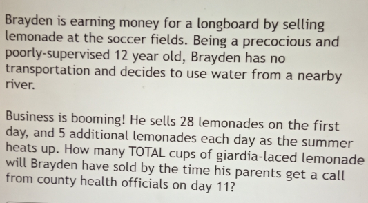 Brayden is earning money for a longboard by selling
lemonade at the soccer fields. Being a precocious and
poorly-supervised 12 year old, Brayden has no
transportation and decides to use water from a nearby
river.
Business is booming! He sells 28 lemonades on the first
day, and 5 additional lemonades each day as the summer
heats up. How many TOTAL cups of giardia-laced lemonade
will Brayden have sold by the time his parents get a call
from county health officials on day 11?