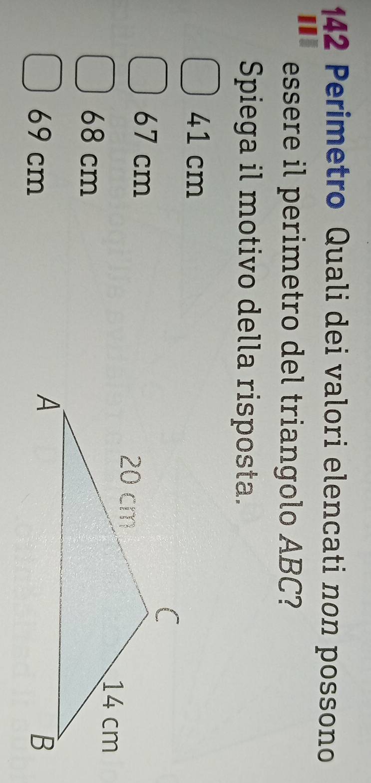 142 Perimetro Quali dei valori elencati non possono
essere il perimetro del triangolo ABC?
Spiega il motivo della risposta.
41 cm
67 cm
68 cm
69 cm