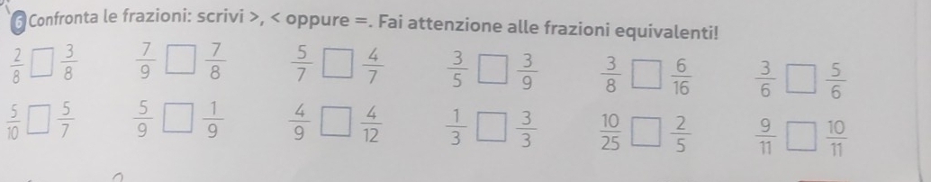 Confronta le frazioni: scrivi >, < oppure =. Fai attenzione alle frazioni equivalenti!
 2/8   3/8   7/9   7/8   5/7 □  4/7   3/5   3/9   3/8   6/16   3/6 □  5/6 
 5/10   5/7   5/9   1/9   4/9 □  4/12   1/3   3/3   10/25   2/5   9/11  □  10/11 