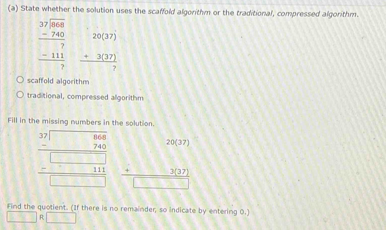 State whether the solution uses the scaffold algorithm or the traditional, compressed algorithm.
beginarrayr 37encloselongdiv 1008 -740 hline 7 -111 hline 7endarray beginarrayr 20(37) +3(37) hline 7endarray
scaffold algorithm
traditional, compressed algorithm
Fill in the missing numbers in the solution.
beginarrayr □ □  3 _ 76 -□ □  hline □ □ □  -□ □ □  hline □ endarray beginarrayr 20(37) +3(37) hline □ endarray
Find the quotient. (If there is no remainder, so indicate by entering 0.)
R 18.18^