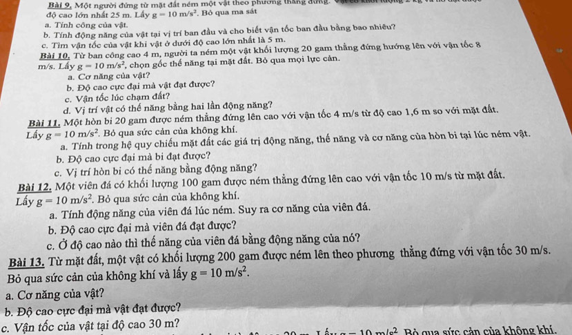 Một người đứng từ mặt đất ném một vật theo phương thắng đứng. Vậ t
độ cao lớn nhất 25 m. Lấy g=10m/s^2. Bỏ qua ma sát
a. Tính công của vật.
b. Tính động năng của vật tại vị trí ban đầu và cho biết vận tốc ban đầu bằng bao nhiều?
c. Tìm vận tốc của vật khi vật ở dưới độ cao lớn nhất là 5 m.
Bài 10, Từ ban công cao 4 m, người ta ném một vật khối lượng 20 gam thẳng đứng hướng lên với vận tốc 8
m/s. Lấy g=10m/s^2 , chọn gốc thể năng tại mặt đất. Bỏ qua mọi lực cản.
a. Cơ năng của vật?
b. Độ cao cực đại mà vật đạt được?
c. Vận tốc lúc chạm đất?
d. Vị trí vật có thế năng bằng hai lần động năng?
Bài 11. Một hòn bi 20 gam được ném thẳng đứng lên cao với vận tốc 4 m/s từ độ cao 1,6 m so với mặt đất.
Lấy g=10m/s^2.  Bỏ qua sức cản của không khí.
a. Tính trong hệ quy chiếu mặt đất các giá trị động năng, thế năng và cơ năng của hòn bi tại lúc ném vật.
b. Độ cao cực đại mà bi đạt được?
c. Vị trí hòn bi có thế năng bằng động năng?
Bài 12. Một viên đá có khối lượng 100 gam được ném thẳng đứng lên cao với vận tốc 10 m/s từ mặt đất.
Lầy g=10m/s^2 F. Bỏ qua sức cản của không khí.
a. Tính động năng của viên đá lúc ném. Suy ra cơ năng của viên đá,
b. Độ cao cực đại mà viên đá đạt được?
c. Ở độ cao nào thì thế năng của viên đá bằng động năng của nó?
Bài 13. Từ mặt đất, một vật có khối lượng 200 gam được ném lên theo phương thẳng đứng với vận tốc 30 m/s.
Bỏ qua sức cản của không khí và lấy g=10m/s^2.
a. Cơ năng của vật?
. Độ cao cực đại mà vật đạt được?
c. Vận tốc của vật tại độ cao 30 m?
-10m/s^2 Bỏ qua sức cản của không khí.