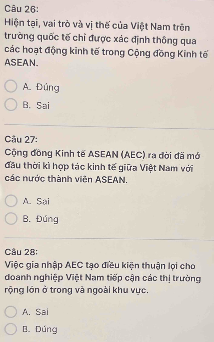 Hiện tại, vai trò và vị thế của Việt Nam trên
trường quốc tế chỉ được xác định thông qua
các hoạt động kinh tế trong Cộng đồng Kinh tế
ASEAN.
A. Đúng
B. Sai
Câu 27:
Cộng đồng Kinh tế ASEAN (AEC) ra đời đã mở
đầu thời kì hợp tác kinh tế giữa Việt Nam với
các nước thành viên ASEAN.
A. Sai
B. Đúng
Câu 28:
Việc gia nhập AEC tạo điều kiện thuận lợi cho
doanh nghiệp Việt Nam tiếp cận các thị trường
rộng lớn ở trong và ngoài khu vực.
A. Sai
B. Đúng