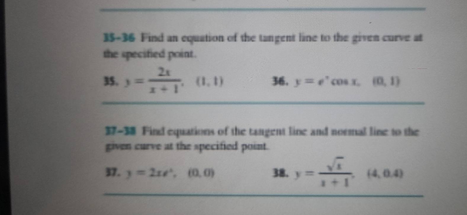 35-36 Find an equation of the tangent line to the given curve at 
the specified point. 
35. 3= 2x/x+1 , (1,1) 36, y=e^,cos x, (0,1)
37-38 Find equations of the tangent line and normal line to the 
given curve at the specified point. 
37. y=2xe^x, (0,0) 38. y= sqrt(x)/x+1 ,(4,0.4)