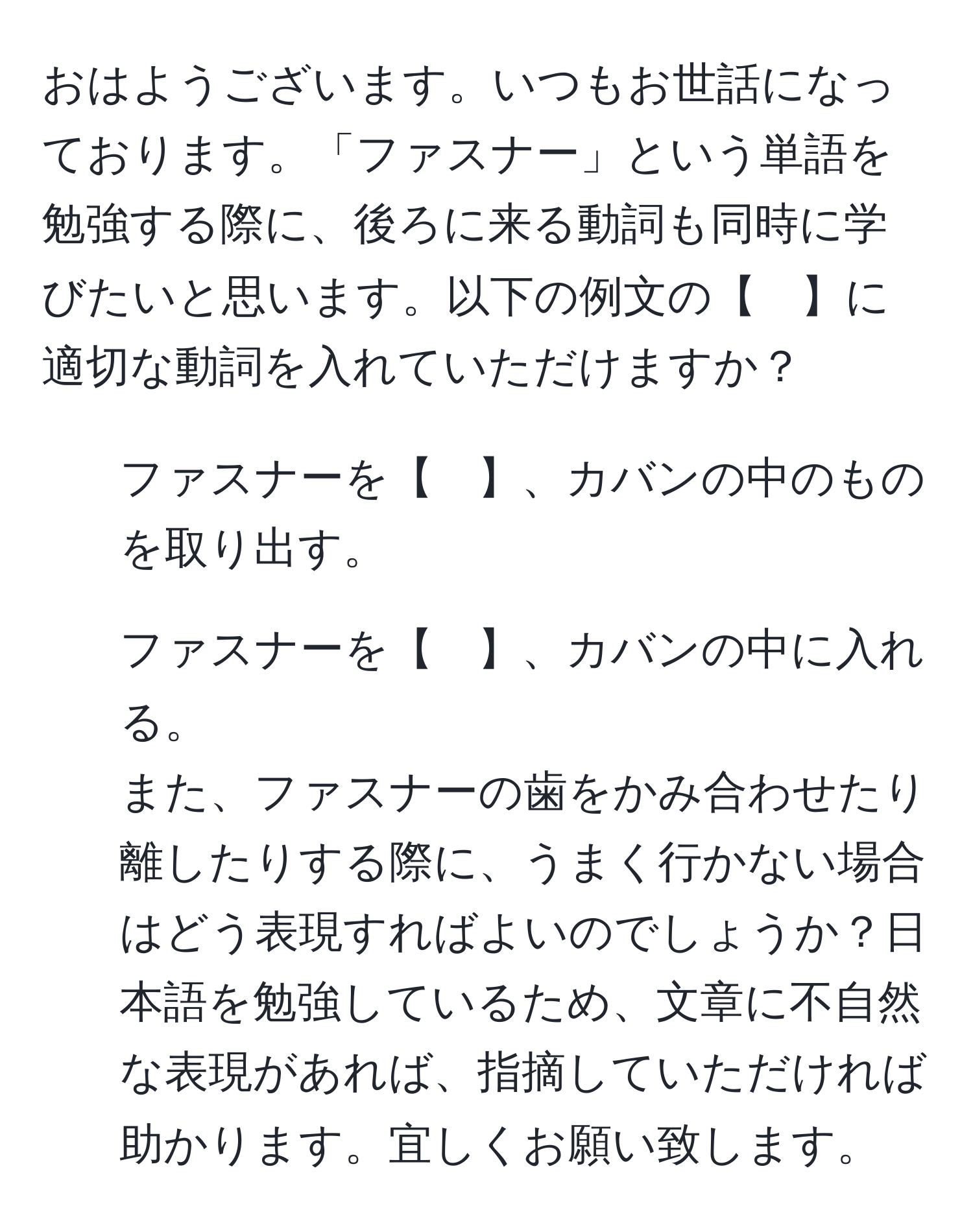 おはようございます。いつもお世話になっております。「ファスナー」という単語を勉強する際に、後ろに来る動詞も同時に学びたいと思います。以下の例文の【　】に適切な動詞を入れていただけますか？  
1. ファスナーを【　】、カバンの中のものを取り出す。  
2. ファスナーを【　】、カバンの中に入れる。  
また、ファスナーの歯をかみ合わせたり離したりする際に、うまく行かない場合はどう表現すればよいのでしょうか？日本語を勉強しているため、文章に不自然な表現があれば、指摘していただければ助かります。宜しくお願い致します。