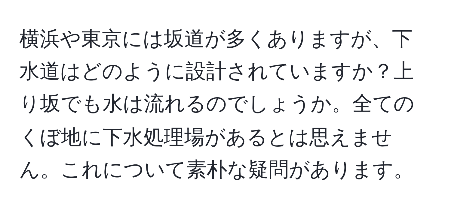 横浜や東京には坂道が多くありますが、下水道はどのように設計されていますか？上り坂でも水は流れるのでしょうか。全てのくぼ地に下水処理場があるとは思えません。これについて素朴な疑問があります。