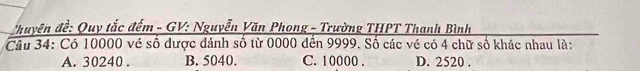 Thuyên đề: Quy tắc đếm - GV: Nguyễn Văn Phong - Trường THPT Thanh Bình
Câu 34: Có 10000 vé số dược dánh số từ 0000 đến 9999. Số các vé có 4 chữ số khác nhau là:
A. 30240. B. 5040. C. 10000. D. 2520.