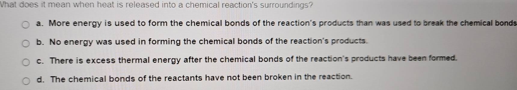 What does it mean when heat is released into a chemical reaction's surroundings?
a. More energy is used to form the chemical bonds of the reaction's products than was used to break the chemical bonds
b. No energy was used in forming the chemical bonds of the reaction's products.
c. There is excess thermal energy after the chemical bonds of the reaction's products have been formed.
d. The chemical bonds of the reactants have not been broken in the reaction.