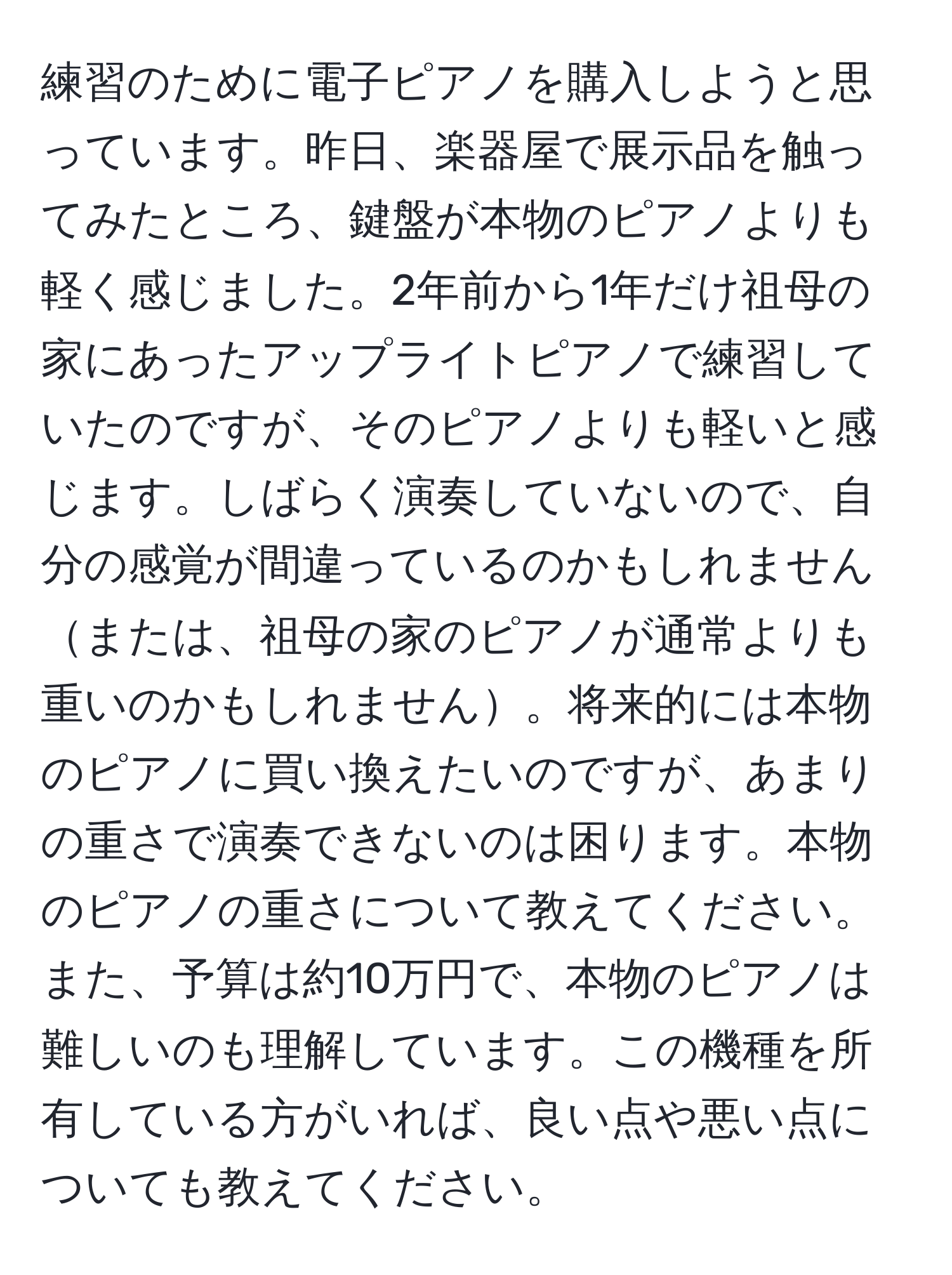 練習のために電子ピアノを購入しようと思っています。昨日、楽器屋で展示品を触ってみたところ、鍵盤が本物のピアノよりも軽く感じました。2年前から1年だけ祖母の家にあったアップライトピアノで練習していたのですが、そのピアノよりも軽いと感じます。しばらく演奏していないので、自分の感覚が間違っているのかもしれませんまたは、祖母の家のピアノが通常よりも重いのかもしれません。将来的には本物のピアノに買い換えたいのですが、あまりの重さで演奏できないのは困ります。本物のピアノの重さについて教えてください。また、予算は約10万円で、本物のピアノは難しいのも理解しています。この機種を所有している方がいれば、良い点や悪い点についても教えてください。