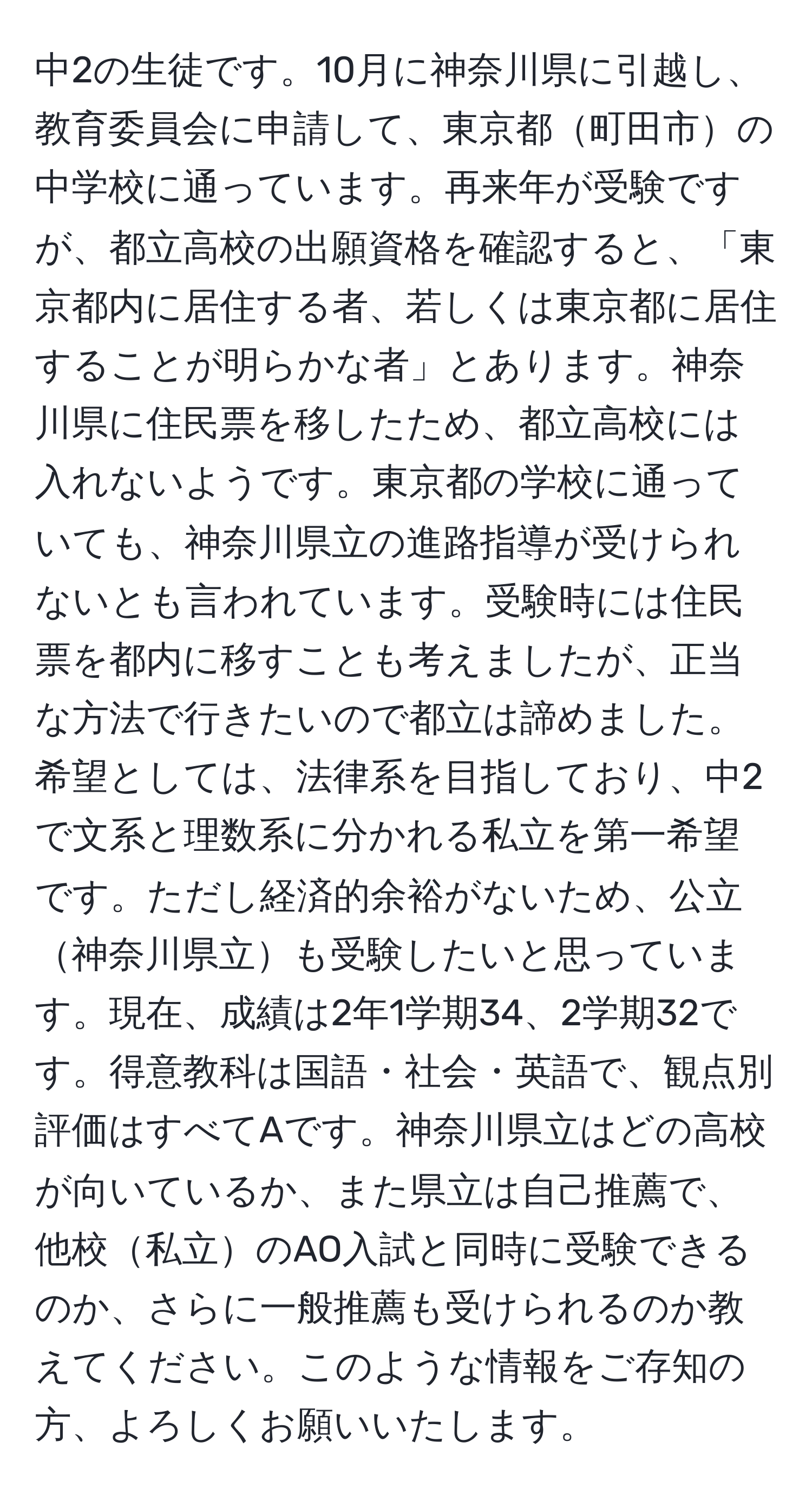 中2の生徒です。10月に神奈川県に引越し、教育委員会に申請して、東京都町田市の中学校に通っています。再来年が受験ですが、都立高校の出願資格を確認すると、「東京都内に居住する者、若しくは東京都に居住することが明らかな者」とあります。神奈川県に住民票を移したため、都立高校には入れないようです。東京都の学校に通っていても、神奈川県立の進路指導が受けられないとも言われています。受験時には住民票を都内に移すことも考えましたが、正当な方法で行きたいので都立は諦めました。希望としては、法律系を目指しており、中2で文系と理数系に分かれる私立を第一希望です。ただし経済的余裕がないため、公立神奈川県立も受験したいと思っています。現在、成績は2年1学期34、2学期32です。得意教科は国語・社会・英語で、観点別評価はすべてAです。神奈川県立はどの高校が向いているか、また県立は自己推薦で、他校私立のAO入試と同時に受験できるのか、さらに一般推薦も受けられるのか教えてください。このような情報をご存知の方、よろしくお願いいたします。