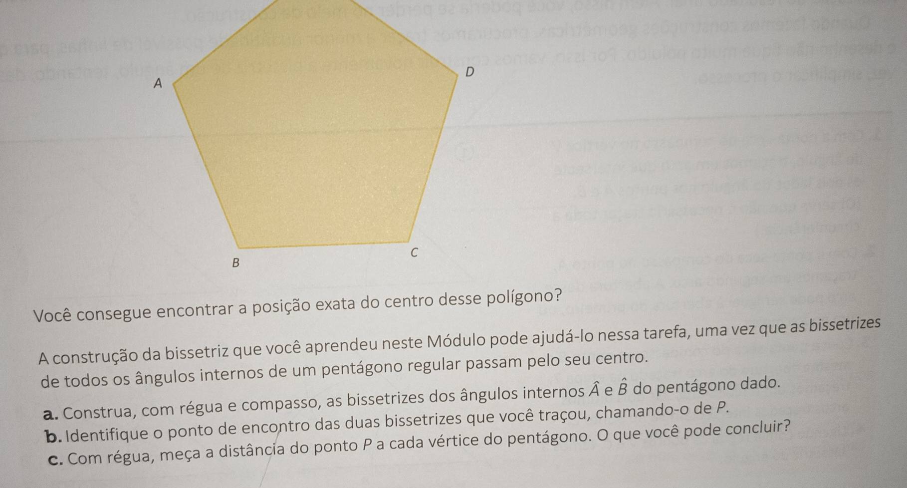 Você consegue encontrar a posição exata do centro desse polígono? 
A construção da bissetriz que você aprendeu neste Módulo pode ajudá-lo nessa tarefa, uma vez que as bissetrizes 
de todos os ângulos internos de um pentágono regular passam pelo seu centro. 
a. Construa, com régua e compasso, as bissetrizes dos ângulos internos hat A e hat B do pentágono dado. 
b. Identifique o ponto de encontro das duas bissetrizes que você traçou, chamando-o de P. 
c. Com régua, meça a distância do ponto P a cada vértice do pentágono. O que você pode concluir?