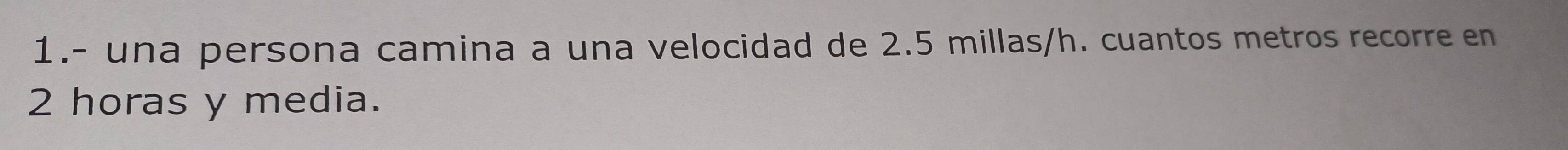 1.- una persona camina a una velocidad de 2.5 millas/h. cuantos metros recorre en
2 horas y media.