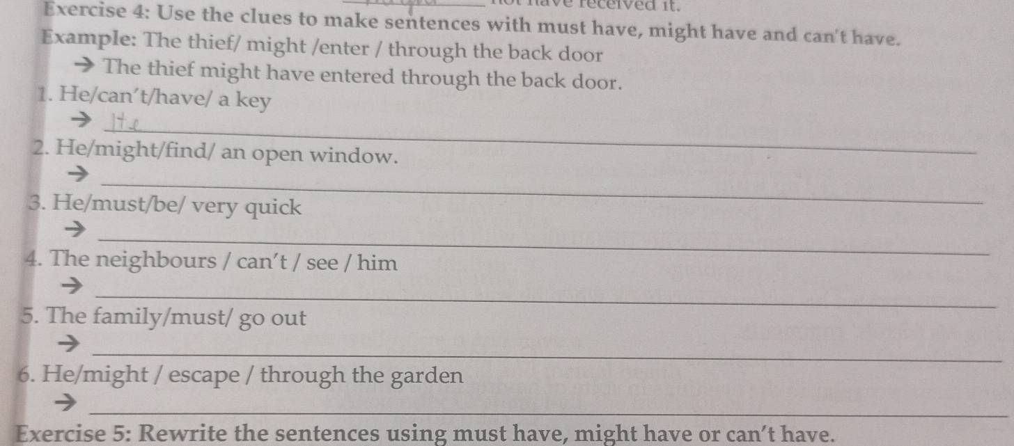 have received it . 
Exercise 4: Use the clues to make sentences with must have, might have and can't have. 
Example: The thief/ might /enter / through the back door 
→ The thief might have entered through the back door. 
1. He/can´t/have/ a key 
_ 
2. He/might/find/ an open window. 
_ 
3. He/must/be/ very quick 
_ 
4. The neighbours / can´t / see / him 
_ 
5. The family/must/ go out 
_ 
6. He/might / escape / through the garden 
_ 
Exercise 5: Rewrite the sentences using must have, might have or can’t have.