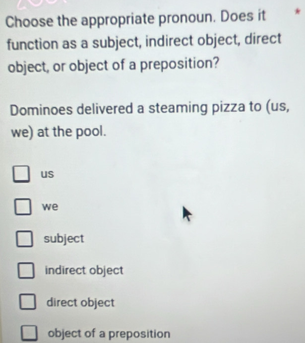 Choose the appropriate pronoun. Does it *
function as a subject, indirect object, direct
object, or object of a preposition?
Dominoes delivered a steaming pizza to (us,
we) at the pool.
us
we
subject
indirect object
direct object
object of a preposition