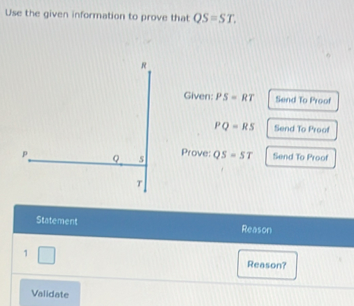 Use the given information to prove that QS=ST. 
Given: PS=RT Send To Proof
PQ=RS Send To Proof 
Prove: QS=ST Send To Proof 
Statement Reason 
1 Reason? 
Validate