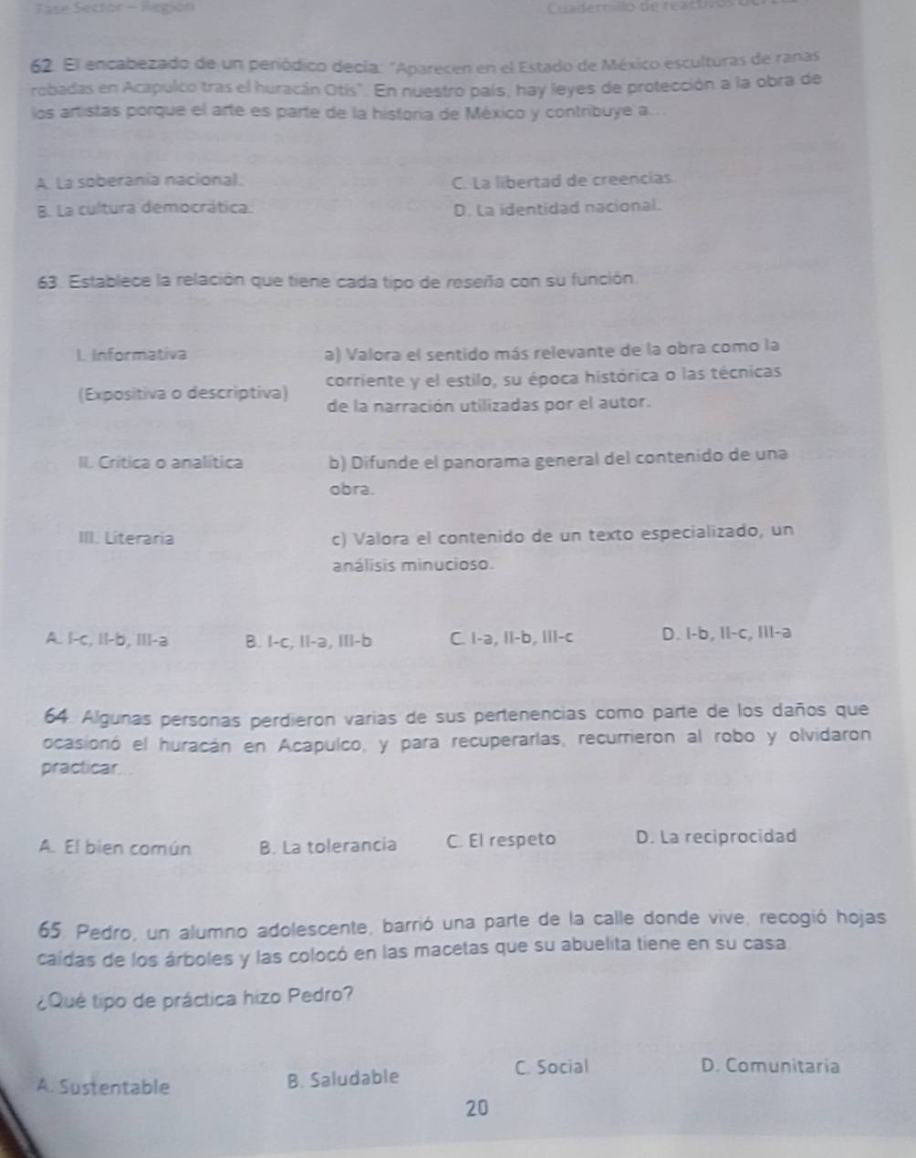 Fase Sector - Región Cuaderrillo de reactivo
62. El encabezado de un periódico decía: "Aparecen en el Estado de México esculturas de ranas
robadas en Acapulco tras el huracán Otís". En nuestro país, hay leyes de protección a la obra de
los artistas porque el arte es parte de la historia de México y contribuye a.
A. La soberania nacional. C. La libertad de creencias
B. La cultura democrática. D. La identidad nacional.
63. Establece la relación que tiene cada tipo de reseña con su función
1. Informativa a) Valora el sentido más relevante de la obra como la
(Expositiva o descriptiva) corriente y el estilo, su época histórica o las técnicas
de la narración utilizadas por el autor.
II. Crítica o analítica b) Difunde el panorama general del contenido de una
obra.
III. Literaria c) Valora el contenido de un texto especializado, un
análisis minucioso.
A. I-c, II-b, III-a B. I-c, II-a, III-b C. I-a, II-b, III-c D. I-b, II-c, IIl-a
64. Algunas personas perdieron varias de sus pertenencias como parte de los daños que
ocasionó el huracán en Acapulco, y para recuperarlas, recurrieron al robo y olvidaron
practicar
A. El bien común B. La tolerancia C. El respeto D. La reciprocidad
65. Pedro, un alumno adolescente, barrió una parte de la calle donde vive, recogió hojas
caidas de los árboles y las colocó en las macetas que su abuelita tiene en su casa
¿Qué tipo de práctica hizo Pedro?
A. Sustentable B. Saludable
C. Social D. Comunitaria
20